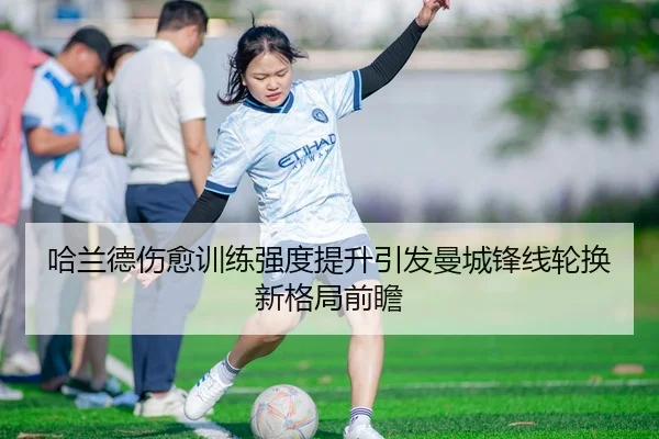 哈兰德伤愈训练强度提升引发曼城锋线轮换新格局前瞻 - JIUYOU
